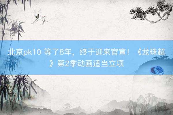 北京pk10 等了8年，终于迎来官宣！《龙珠超》第2季动画适当立项
