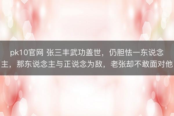 pk10官网 张三丰武功盖世，仍胆怯一东说念主，那东说念主与正说念为敌，老张却不敢面对他