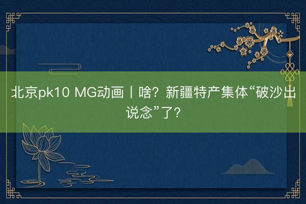 北京pk10 MG动画丨啥？新疆特产集体“破沙出说念”了？