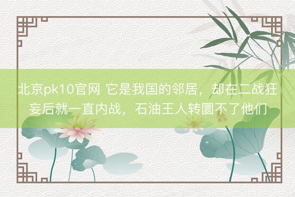 北京pk10官网 它是我国的邻居，却在二战狂妄后就一直内战，石油王人转圜不了他们