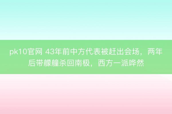pk10官网 43年前中方代表被赶出会场，两年后带艨艟杀回南极，西方一派哗然