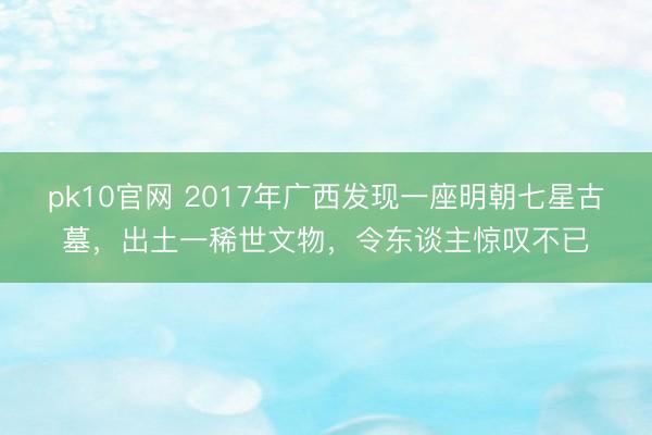 pk10官网 2017年广西发现一座明朝七星古墓，出土一稀世文物，令东谈主惊叹不已