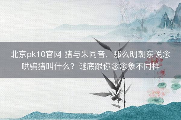 北京pk10官网 猪与朱同音，那么明朝东说念哄骗猪叫什么？谜底跟你念念象不同样