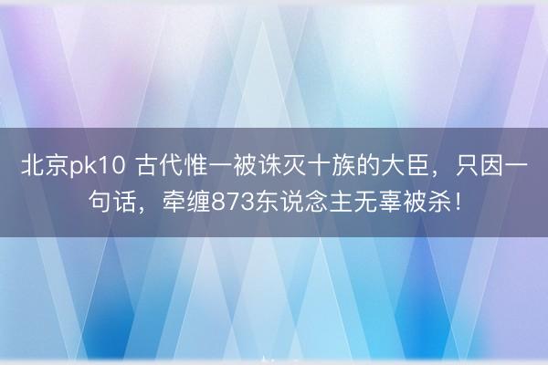 北京pk10 古代惟一被诛灭十族的大臣，只因一句话，牵缠873东说念主无辜被杀！