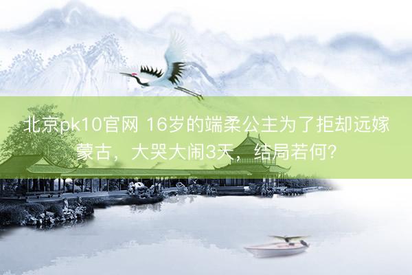 北京pk10官网 16岁的端柔公主为了拒却远嫁蒙古，大哭大闹3天，结局若何？
