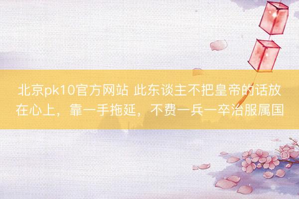 北京pk10官方网站 此东谈主不把皇帝的话放在心上，靠一手拖延，不费一兵一卒治服属国