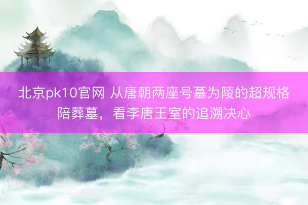 北京pk10官网 从唐朝两座号墓为陵的超规格陪葬墓,看李唐王室的追溯决心