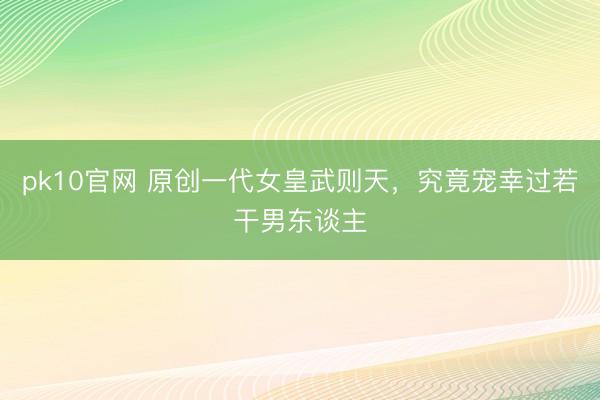 pk10官网 原创一代女皇武则天，究竟宠幸过若干男东谈主