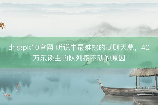 北京pk10官网 听说中最难挖的武则天墓，40万东谈主的队列挖不动的原因