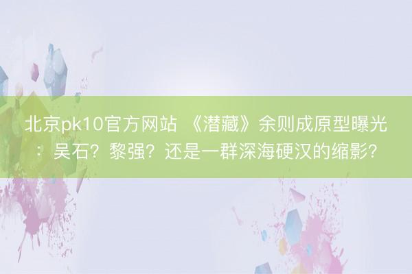 北京pk10官方网站 《潜藏》余则成原型曝光：吴石？黎强？还是一群深海硬汉的缩影？