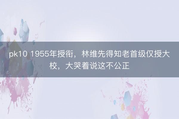 pk10 1955年授衔，林维先得知老首级仅授大校，大哭着说这不公正