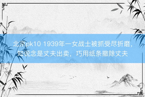 北京pk10 1939年一女战士被抓受尽折磨，知说念是丈夫出卖，巧用纸条撤除丈夫