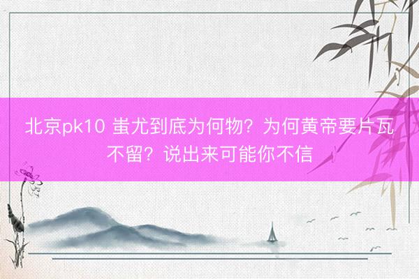 北京pk10 蚩尤到底为何物？为何黄帝要片瓦不留？说出来可能你不信