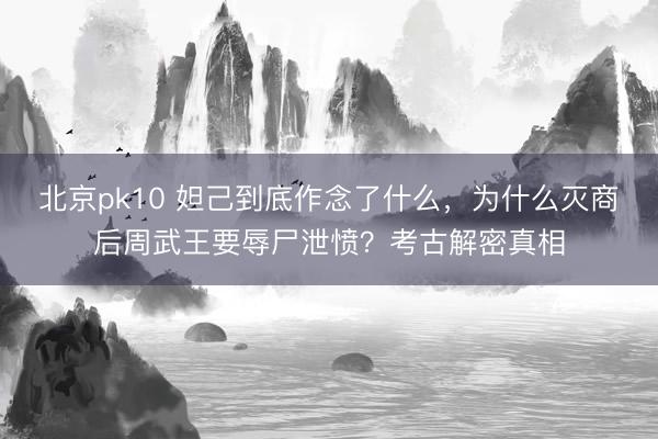 北京pk10 妲己到底作念了什么，为什么灭商后周武王要辱尸泄愤？考古解密真相