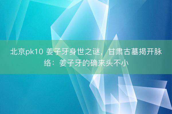 北京pk10 姜子牙身世之谜，甘肃古墓揭开脉络：姜子牙的确来头不小