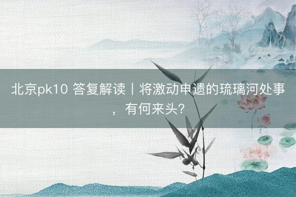 北京pk10 答复解读丨将激动申遗的琉璃河处事，有何来头？