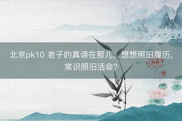 北京pk10 老子的真谛在那儿，想想照旧履历，常识照旧活命？