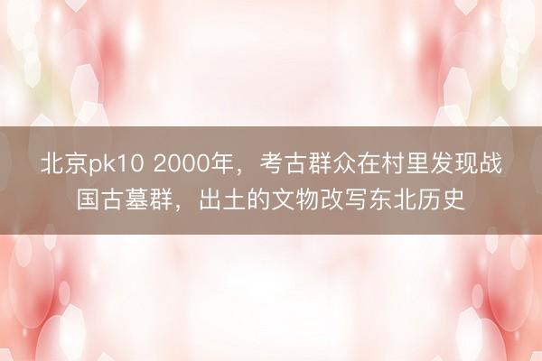 北京pk10 2000年，考古群众在村里发现战国古墓群，出土的文物改写东北历史