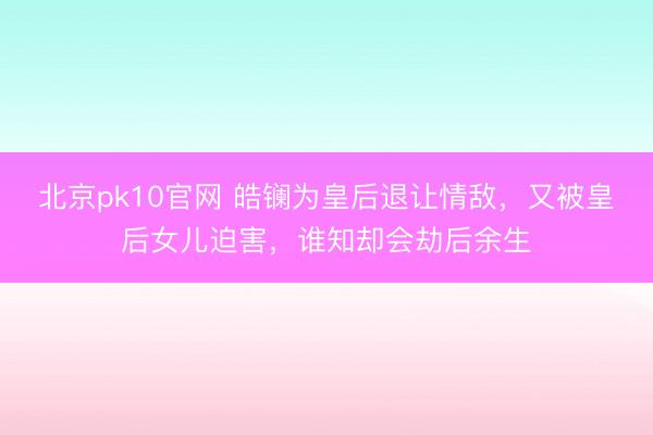 北京pk10官网 皓镧为皇后退让情敌，又被皇后女儿迫害，谁知却会劫后余生