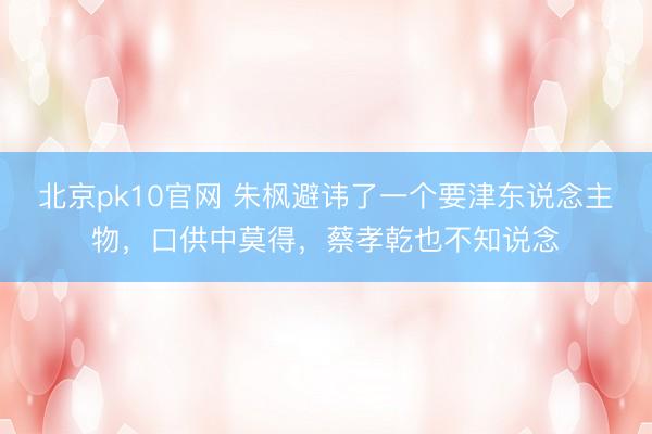 北京pk10官网 朱枫避讳了一个要津东说念主物，口供中莫得，蔡孝乾也不知说念