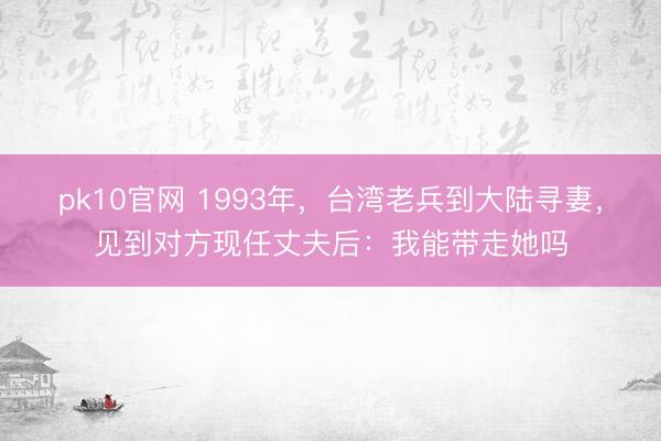 pk10官网 1993年，台湾老兵到大陆寻妻，见到对方现任丈夫后：我能带走她吗