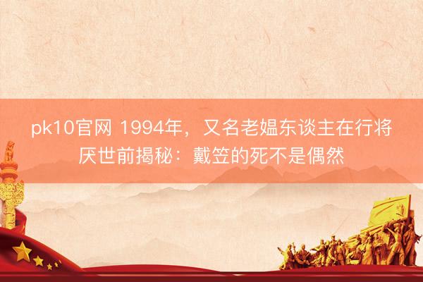 pk10官网 1994年，又名老媪东谈主在行将厌世前揭秘：戴笠的死不是偶然