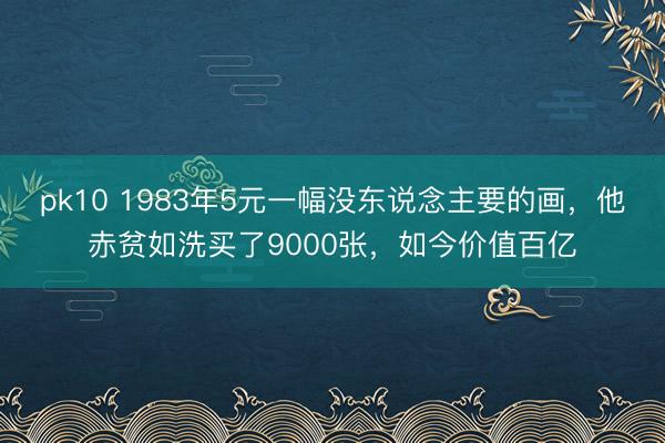 pk10 1983年5元一幅没东说念主要的画，他赤贫如洗买了9000张，如今价值百亿
