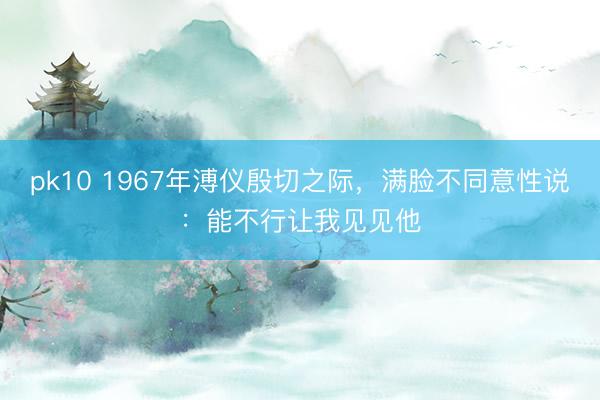 pk10 1967年溥仪殷切之际,满脸不同意性说:能不行让我见见他