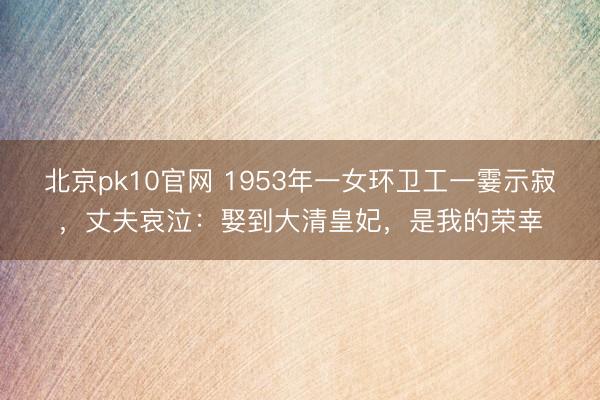 北京pk10官网 1953年一女环卫工一霎示寂，丈夫哀泣：娶到大清皇妃，是我的荣幸