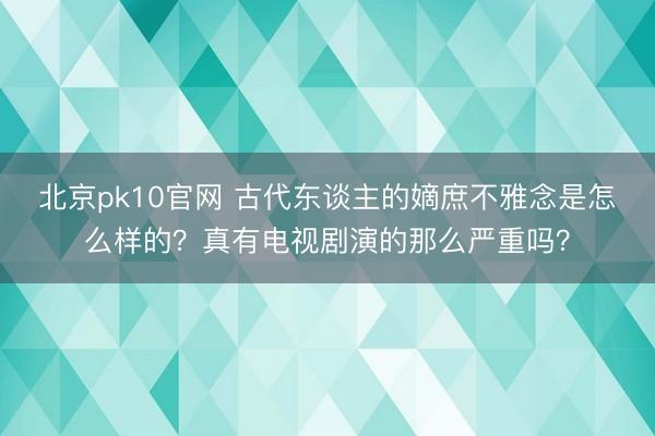北京pk10官网 古代东谈主的嫡庶不雅念是怎么样的?真有电视剧演的那么严重吗?