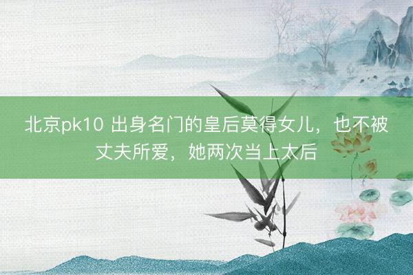 北京pk10 出身名门的皇后莫得女儿，也不被丈夫所爱，她两次当上太后