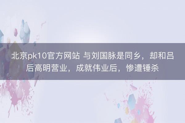 北京pk10官方网站 与刘国脉是同乡，却和吕后高明营业，成就伟业后，惨遭锤杀