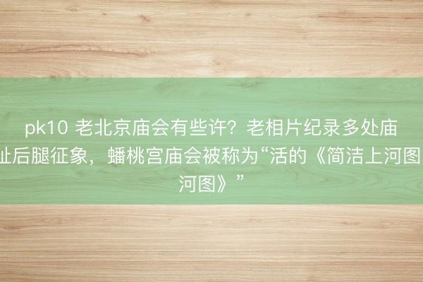 pk10 老北京庙会有些许?老相片纪录多处庙会扯后腿征象,蟠桃宫庙会被称为“活的《简洁上河图》”
