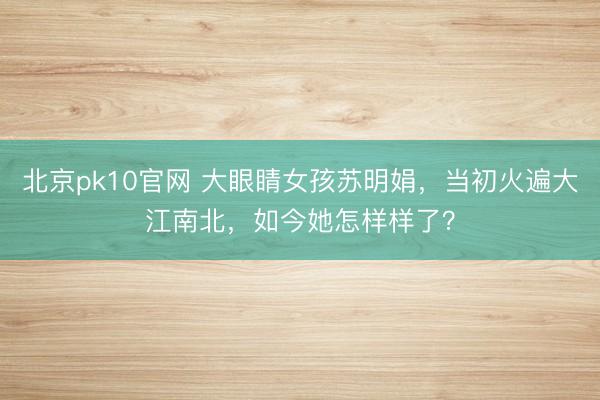 北京pk10官网 大眼睛女孩苏明娟，当初火遍大江南北，如今她怎样样了？