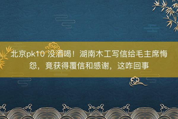 北京pk10 没酒喝！湖南木工写信给毛主席悔怨，竟获得覆信和感谢，这咋回事