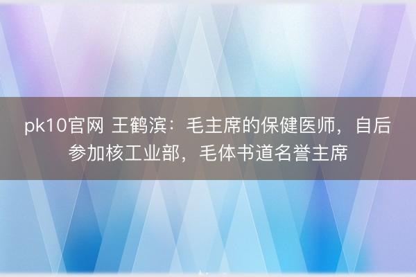 pk10官网 王鹤滨:毛主席的保健医师,自后参加核工业部,毛体书道名誉主席