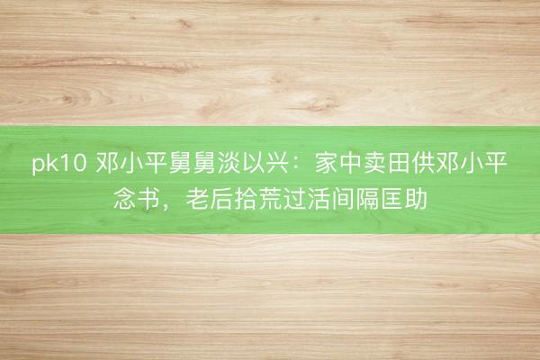 pk10 邓小平舅舅淡以兴：家中卖田供邓小平念书，老后拾荒过活间隔匡助