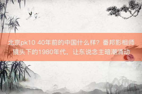 北京pk10 40年前的中国什么样？番邦影相师镜头下的1980年代，让东说念主暗潮涌动