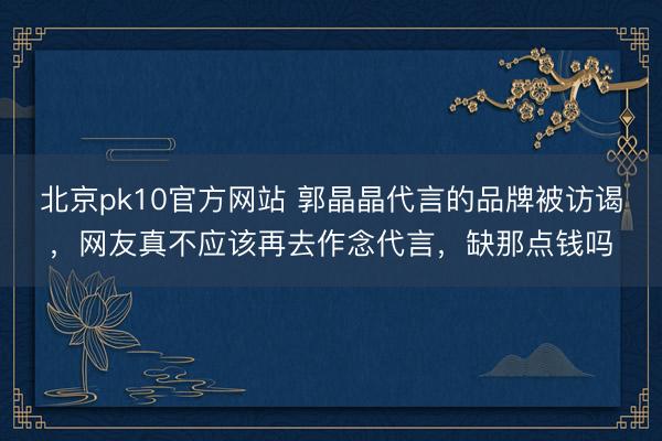 北京pk10官方网站 郭晶晶代言的品牌被访谒，网友真不应该再去作念代言，缺那点钱吗