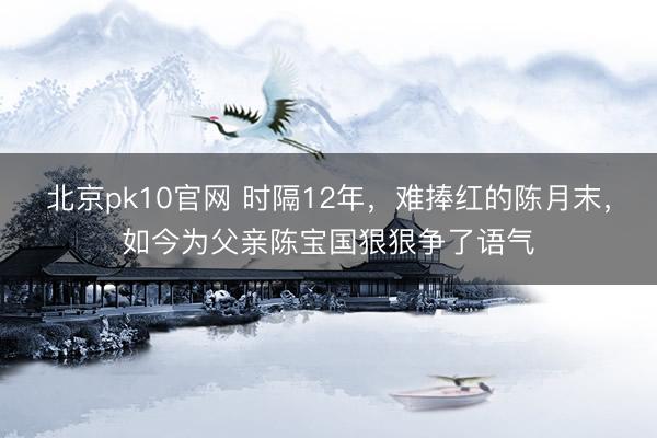 北京pk10官网 时隔12年,难捧红的陈月末,如今为父亲陈宝国狠狠争了语气