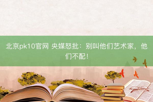 北京pk10官网 央媒怒批：别叫他们艺术家，他们不配！