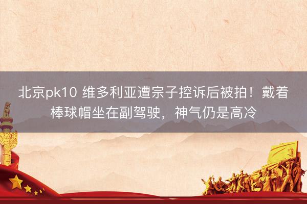 北京pk10 维多利亚遭宗子控诉后被拍！戴着棒球帽坐在副驾驶，神气仍是高冷