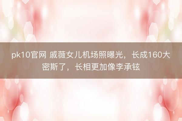 pk10官网 戚薇女儿机场照曝光，长成160大密斯了，长相更加像李承铉