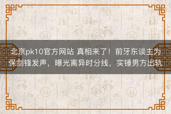 北京pk10官方网站 真相来了！前牙东谈主为保剑锋发声，曝光离异时分线，实锤男方出轨