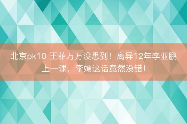 北京pk10 王菲万万没思到！离异12年李亚鹏上一课，李嫣这话竟然没错！