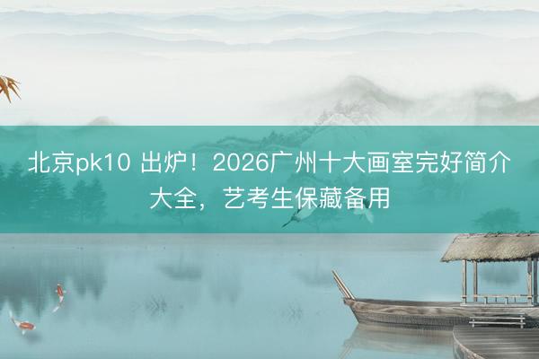 北京pk10 出炉！2026广州十大画室完好简介大全，艺考生保藏备用