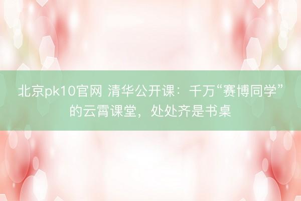 北京pk10官网 清华公开课：千万“赛博同学”的云霄课堂，处处齐是书桌
