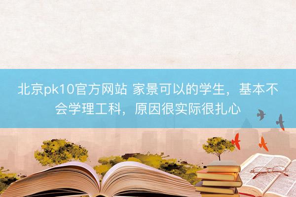 北京pk10官方网站 家景可以的学生，基本不会学理工科，原因很实际很扎心
