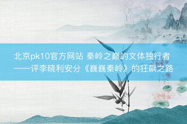 北京pk10官方网站 秦岭之巅的文体独行者 ——评李晓利安分《巍巍秦岭》的狂飙之路