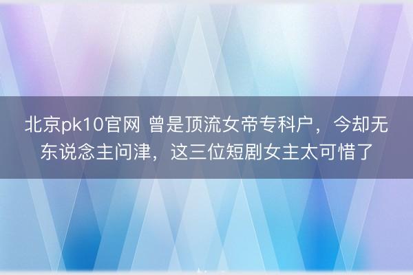 北京pk10官网 曾是顶流女帝专科户，今却无东说念主问津，这三位短剧女主太可惜了